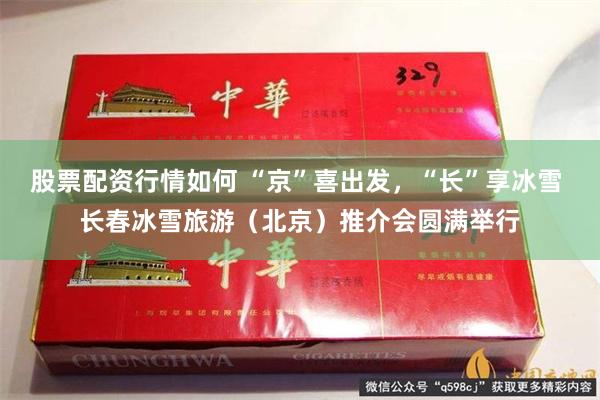 股票配资行情如何 “京”喜出发，“长”享冰雪 长春冰雪旅游（北京）推介会圆满举行