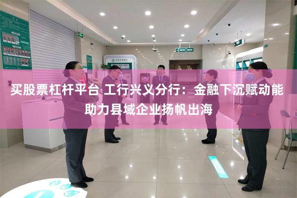 买股票杠杆平台 工行兴义分行：金融下沉赋动能 助力县域企业扬帆出海