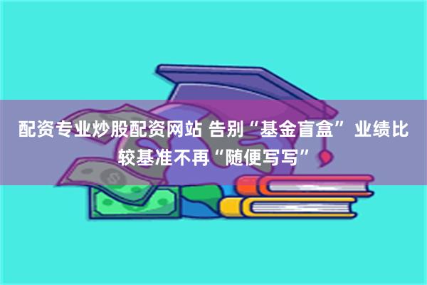 配资专业炒股配资网站 告别“基金盲盒” 业绩比较基准不再“随便写写”