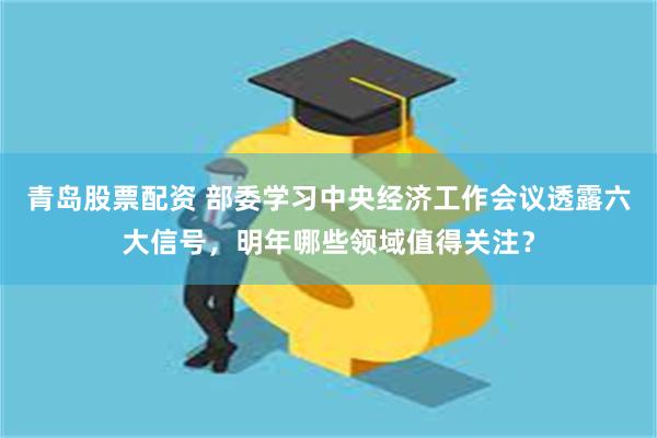 青岛股票配资 部委学习中央经济工作会议透露六大信号，明年哪些领域值得关注？